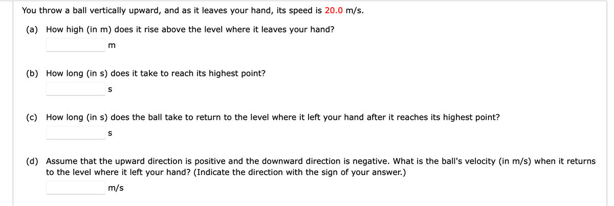 You throw a ball vertically upward, and as it leaves your hand, its speed is 20.0 m/s.
(a) How high (in m) does it rise above the level where it leaves your hand?
m
(b) How long (in s) does it take to reach its highest point?
S
(c) How long (in s) does the ball take to return to the level where it left your hand after it reaches its highest point?
S
(d) Assume that the upward direction is positive and the downward direction is negative. What is the ball's velocity (in m/s) when it returns
to the level where it left your hand? (Indicate the direction with the sign of your answer.)
m/s