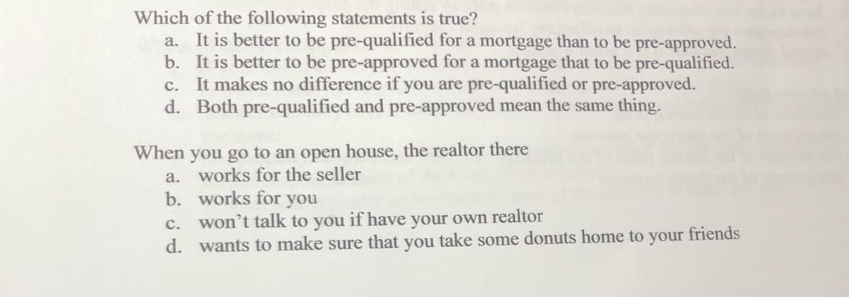 Which of the following statements is true?
a. It is better to be pre-qualified for a mortgage than to be pre-approved.
b. It is better to be pre-approved for a mortgage that to be pre-qualified.
c. It makes no difference if you are pre-qualified or pre-approved.
d. Both pre-qualified and pre-approved mean the same thing.
When you go to an open house, the realtor there
a. works for the seller
b.
works for you
c. won't talk to you if have your own realtor
d. wants to make sure that you take some donuts home to your friends