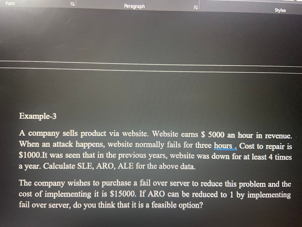 Font
Paragraph
Styles
Example-3
A company sells product via website. Website earns $ 5000 an hour in revenue.
When an attack happens, website normally fails for three hours, Cost to repair is
$1000.It was seen that in the previous years, website was down for at least 4 times
a year. Calculate SLE, ARO, ALE for the above data,
The company wishes to purchase a fail over server to reduce this problem and the
cost of implementing it is $15000. If ARO can be reduced to 1 by implementing
fail over server, do you think that it is a feasible option?
12
