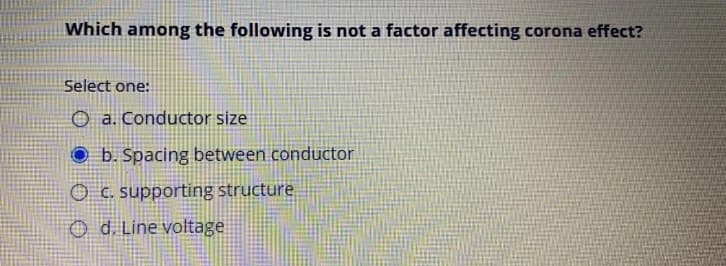 Which among the following is not a factor affecting corona effect?
Select one:
O a. Conductor size
O b. Spacing between conductor
O C. supporting structure
O d. Line voltage
