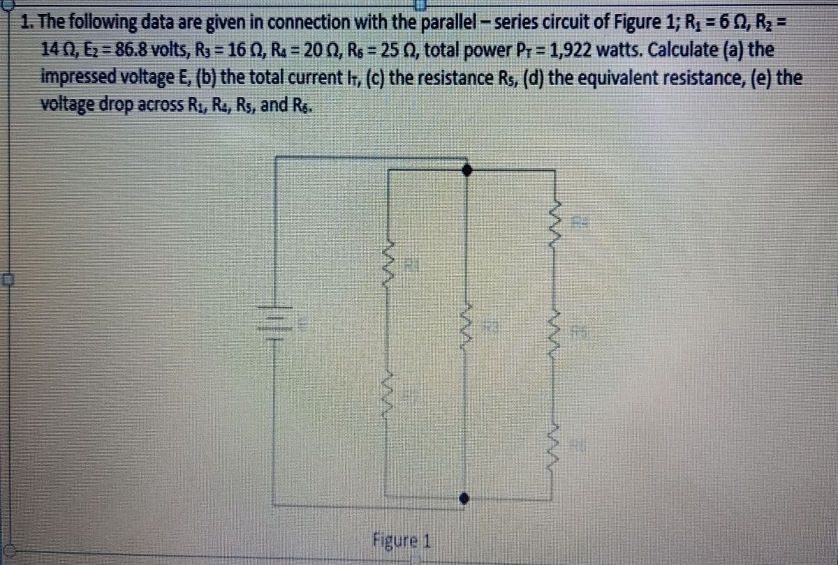 1. The following data are given in connection with the parallel - series circuit of Figure 1; R₂ = 6 0, R₂ =
14 02, E₂ = 86.8 volts, R3 = 16 Q, R = 20 (2, R₁ = 25 (2, total power Pr = 1,922 watts. Calculate (a) the
impressed voltage E, (b) the total current I, (c) the resistance R₁, (d) the equivalent resistance, (e) the
voltage drop across R₁, R₁, R₁, and R.
Figure 1
M