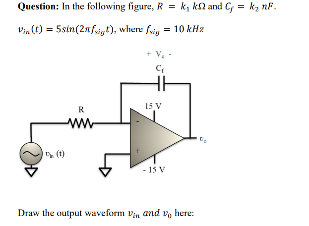Question: In the following figure, R = k1 kN and Cf = k2 nF.
Vin (t) = 5sin(2nfsigt), where fsig = 10 kHz
+ V -
15 V
R
Vm (t)
- 15 V
Draw the output waveform vin and vo here:
