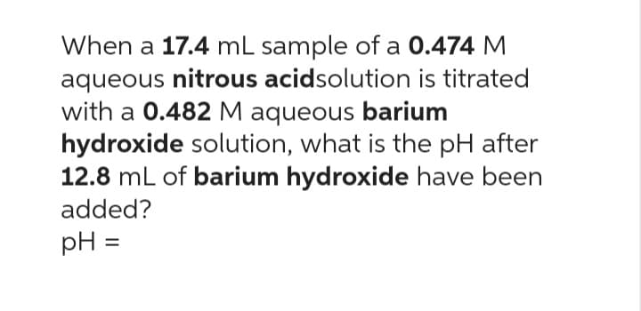 When a 17.4 mL sample of a 0.474 M
aqueous nitrous acidsolution is titrated
with a 0.482 M aqueous barium
hydroxide solution, what is the pH after
12.8 mL of barium hydroxide have been
added?
pH =