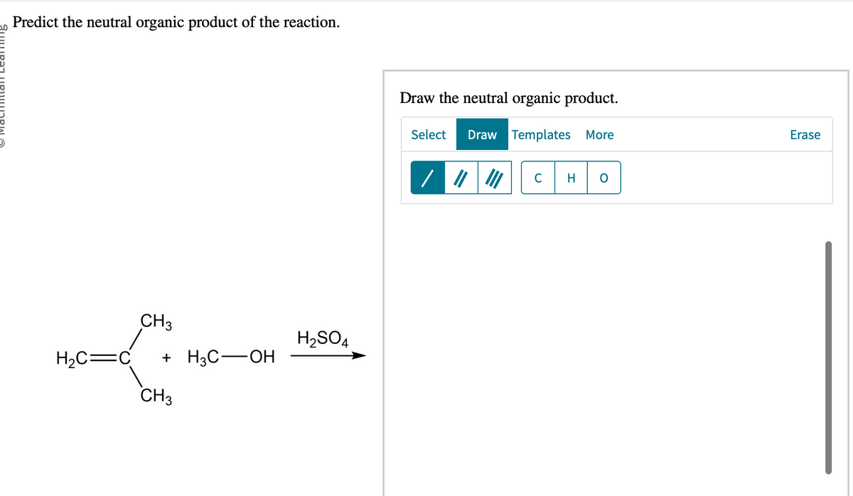 Predict the neutral organic product of the reaction.
CH3
H₂C=C +H3C-OH
CH3
H₂SO4
Draw the neutral organic product.
Select Draw Templates More
/
C
Erase