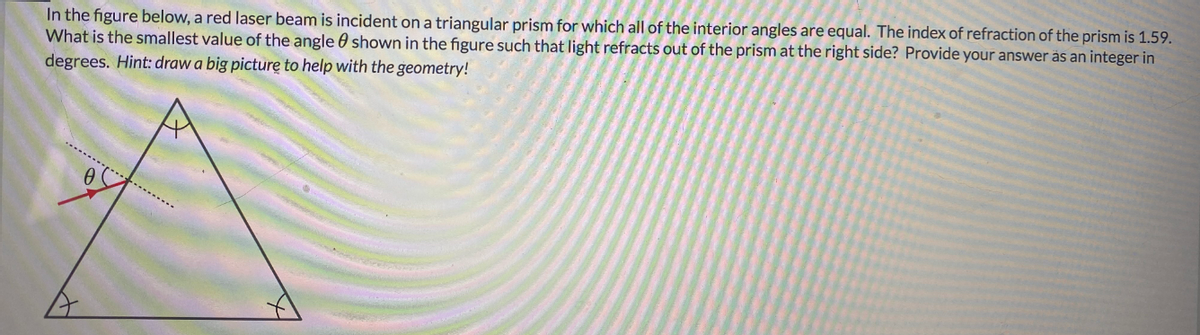 In the figure below, a red laser beam is incident on a triangular prism for which all of the interior angles are equal. The index of refraction of the prism is 1.59.
What is the smallest value of the angle 0 shown in the figure such that light refracts out of the prism at the right side? Provide your answer äs an integer in
degrees. Hint: draw a big picture to help with the geometry!
