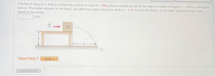 A bullet of mass m 8.00 g is fired into a block of mass M 280 g that is initially at rest at the edge of a table of height h 1.00 m (see figure
below). The bullet remains in the block, and after the impact the block lands d 1.50 m from the bottom of the table. Determine the initial
speed of the bullet.
m/s
Need Help? Master 11
Submit Answer
M