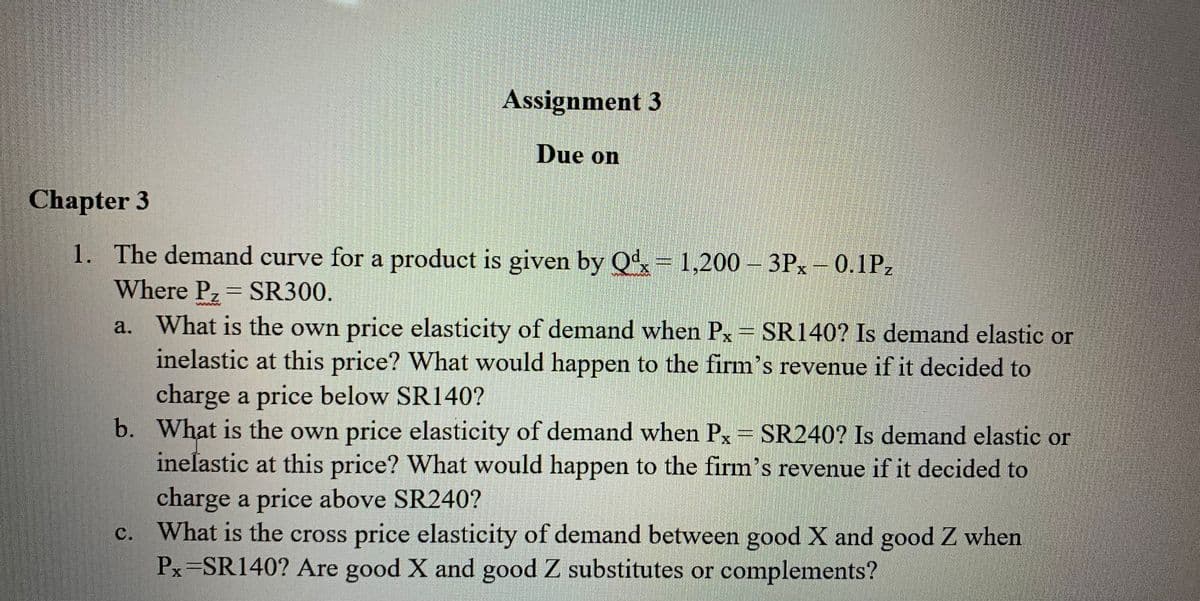 Assignment 3
Due on
Chapter 3
1. The demand curve for a product is given by Qd, = 1,200 – 3Px – 0.1Pz
Where Pz SR300,
a. What is the own price elasticity of demand when Px= SR140? Is demand elastic or
inelastic at this price? What would happen to the firm's revenue if it decided to
S.
charge a price below SR140?
b. What is the own price elasticity of demand when Px= SR240? Is demand elastic or
inelastic at this price? What would happen to the firm's revenue if it decided to
S.
charge a price above SR240?
c. What is the cross price elasticity of demand between good X and good Z when
Px=SR140? Are good X and good Z substitutes or complements?
