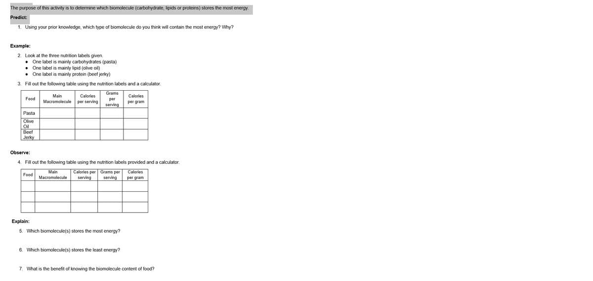 The purpose of this activity is to determine which biomolecule (carbohydrate, lipids or proteins) stores the most energy.
Predict:
1. Using your prior knowledge, which type of biomolecule do you think will contain the most energy? Why?
Example:
2. Look at the three nutrition labels given.
• One label is mainly carbohydrates (pasta)
● One label is mainly lipid (olive oil)
One label is mainly protein (beef jerky)
3.
Fill out the following table using the nutrition labels and a calculator.
●
Food
Pasta
Olive
Oil
Beef
Jerky
Main
Calories
Macromolecule per serving
Food
Grams
per
serving
Observe:
4. Fill out the following table using the nutrition labels provided and a calculator.
Calories per Grams per
serving serving
Calories
per gram
Main
Macromolecule
Explain:
5. Which biomolecule(s) stores the most energy?
Calories
per gram
6. Which biomolecule(s) stores the least energy?
7. What is the benefit of knowing the biomolecule content of food?
