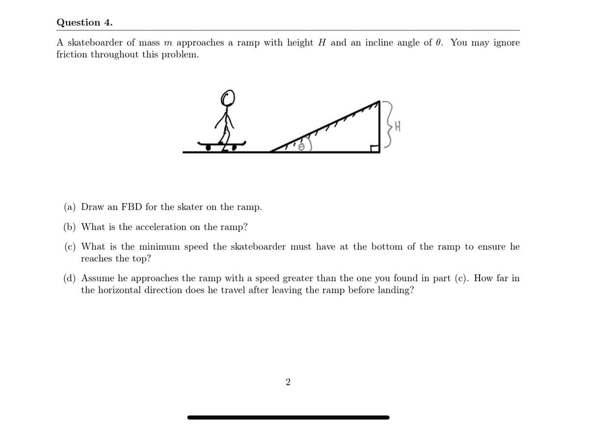 Question 4.
A skateboarder of mass m approaches a ramp with height H and an incline angle of 0. You may ignore
friction throughout this problem.
(a) Draw an FBD for the skater on the ramp.
(b) What is the acceleration on the ramp?
(c) What is the minimum speed the skateboarder must have at the bottom of the ramp to ensure he
reaches the top?
(d) Assume he approaches the ramp with a speed greater than the one you found in part (c). How far in
the horizontal direction does he travel after leaving the ramp before landing?
