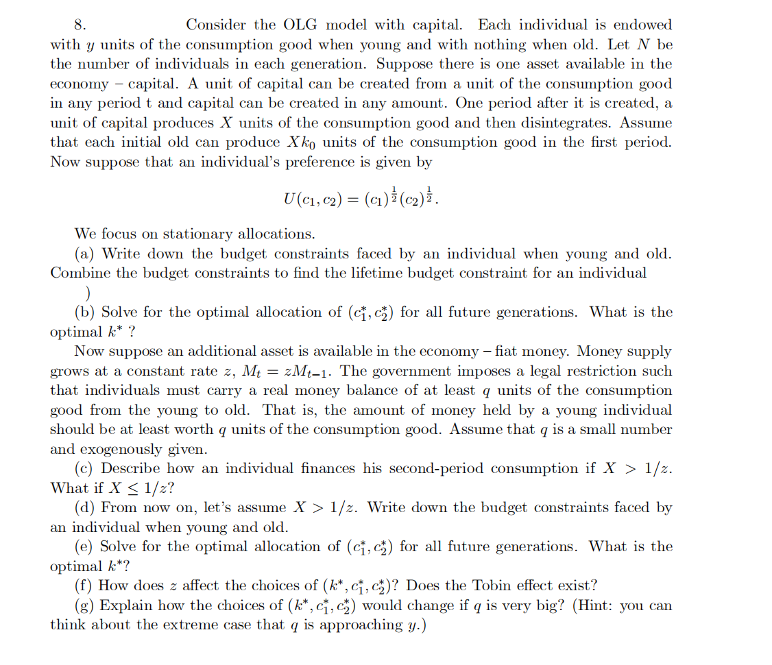 8.
Consider the OLG model with capital. Each individual is endowed
with y units of the consumption good when young and with nothing when old. Let N be
the number of individuals in each generation. Suppose there is one asset available in the
economy capital. A unit of capital can be created from a unit of the consumption good
in any period t and capital can be created in any amount. One period after it is created, a
unit of capital produces X units of the consumption good and then disintegrates. Assume
that each initial old can produce Xko units of the consumption good in the first period.
Now suppose that an individual's preference is given by
U (C₁, C₂) = (C₁) (c₂) } .
We focus on stationary allocations.
(a) Write down the budget constraints faced by an individual when young and old.
Combine the budget constraints to find the lifetime budget constraint for an individual
(b) Solve for the optimal allocation of (c₁, c₂) for all future generations. What is the
optimal k* ?
Now suppose an additional asset is available in the economy – fiat money. Money supply
grows at a constant rate z, Mt =zMt-1. The government imposes a legal restriction such
that individuals must carry a real money balance of at least q units of the consumption
good from the young to old. That is, the amount of money held by a young individual
should be at least worth q units of the consumption good. Assume that q is a small number
and exogenously given.
(c) Describe how an individual finances his second-period consumption if X > 1/z.
What if X ≤ 1/z?
(d) From now on, let's assume X > 1/z. Write down the budget constraints faced by
an individual when young and old.
(e) Solve for the optimal allocation of (ct, c) for all future generations. What is the
optimal k*?
(f) How does z affect the choices of (k*, c, c)? Does the Tobin effect exist?
(g) Explain how the choices of (k*, c₁, c₂) would change if q is very big? (Hint: you can
think about the extreme case that q is approaching y.)