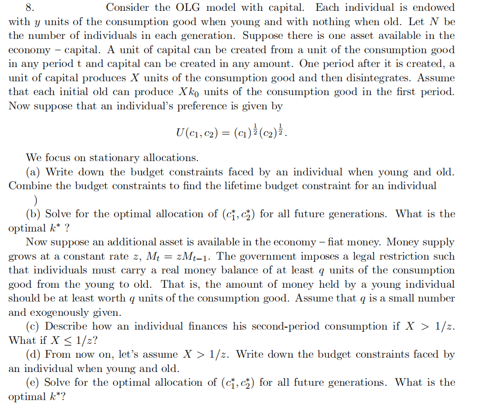 8.
Consider the OLG model with capital. Each individual is endowed
with y units of the consumption good when young and with nothing when old. Let N be
the number of individuals in each generation. Suppose there is one asset available in the
economy - capital. A unit of capital can be created from a unit of the consumption good
in any period t and capital can be created in any amount. One period after it is created, a
unit of capital produces X units of the consumption good and then disintegrates. Assume
that each initial old can produce Xko units of the consumption good in the first period.
Now suppose that an individual's preference is given by
U (C₁, C2) = (C₁) 1 (C₂) ¹.
We focus on stationary allocations.
(a) Write down the budget constraints faced by an individual when young and old.
Combine the budget constraints to find the lifetime budget constraint for an individual
)
(b) Solve for the optimal allocation of (c, c) for all future generations. What is the
optimal k* ?
Now suppose an additional asset is available in the economy - fiat money. Money supply
grows at a constant rate z, Mt =zMt-1. The government imposes a legal restriction such
that individuals must carry a real money balance of at least q units of the consumption
good from the young to old. That is, the amount of money held by a young individual
should be at least worth q units of the consumption good. Assume that q is a small number
and exogenously given.
(c) Describe how an individual finances his second-period consumption if X > 1/z.
What if X ≤ 1/z?
(d) From now on, let's assume X > 1/2. Write down the budget constraints faced by
an individual when young and old.
(e) Solve for the optimal allocation of (ct, c) for all future generations. What is the
optimal k*?