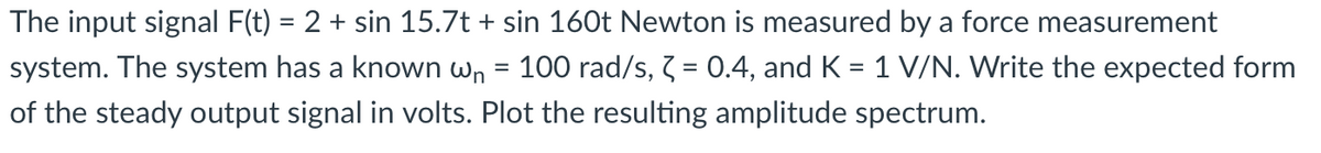 The input signal F(t) = 2 + sin 15.7t + sin 160t Newton is measured by a force measurement
system. The system has a known wn = 100 rad/s, Z = 0.4, and K = 1 V/N. Write the expected form
of the steady output signal in volts. Plot the resulting amplitude spectrum.