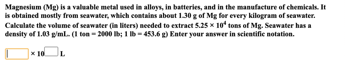Magnesium (Mg) is a valuable metal used in alloys, in batteries, and in the manufacture of chemicals. It
is obtained mostly from seawater, which contains about 1.30 g of Mg for every kilogram of seawater.
Calculate the volume of seawater (in liters) needed to extract 5.25 × 10“ tons of Mg. Seawater has a
density of 1.03 g/mL. (1 ton =
2000 lb; 1 lb = 453.6 g) Enter your answer in scientific notation.
x 10
