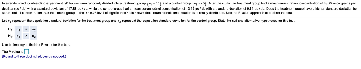 In a randomized, double-blind experiment, 90 babies were randomly divided into a treatment group (n, = 45) and a control group (n2 = 45). After the study, the treatment group had a mean serum retinol concentration of 43.99 micrograms per
deciliter (ug / dL) with a standard deviation of 17.88 ug / dL, while the control group had a mean serum retinol concentration of 13.19 µg / dL with a standard deviation of 9.61 µg / dL. Does the treatment group have a higher standard deviation for
serum retinol concentration than the control group at the a = 0.05 level of significance? It is known that serum retinol concentration is normally distributed. Use the P-value approach to perform the test.
Let o, represent the population standard deviation for the treatment group and o, represent the population standard deviation for the control group. State the null and alternative hypotheses for this test.
Ho:
02
H1:
01
>
02
Use technology to find the P-value for this test.
The P-value is.
(Round to three decimal places as needed.)
