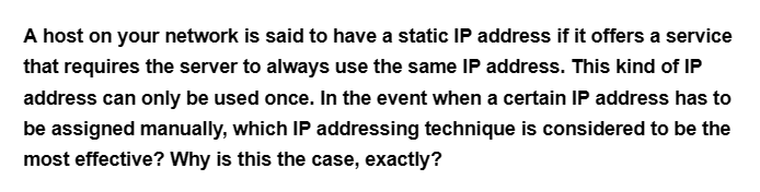 A host on your network is said to have a static IP address if it offers a service
that requires the server to always use the same IP address. This kind of IP
address can only be used once. In the event when a certain IP address has to
be assigned manually, which IP addressing technique is considered to be the
most effective? Why is this the case, exactly?