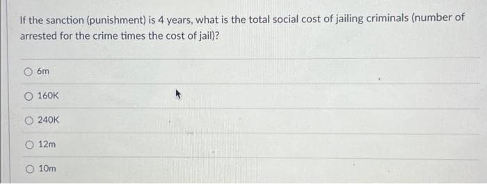 If the sanction (punishment) is 4 years, what is the total social cost of jailing criminals (number of
arrested for the crime times the cost of jail)?
6m
160K
O 240K
12m
O 10m