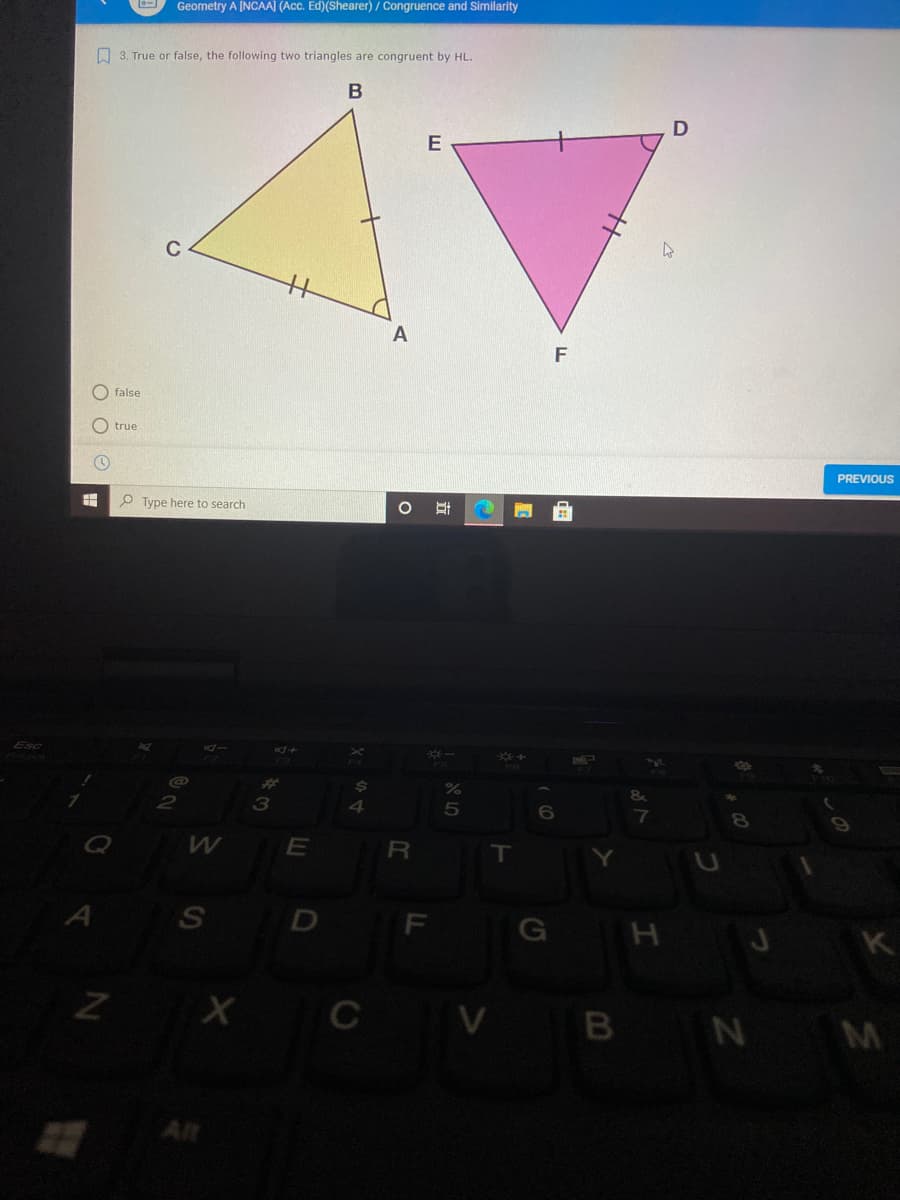 Geometry A [NCAA] (Acc. Ed)(Shearer) / Congruence and Similarity
O 3. True or false, the following two triangles are congruent by HL.
A
O false
O true
PREVIOUS
O Type here to search
%23
3
E
R
A
S
F
G H J K
ZX CV B N M
查
