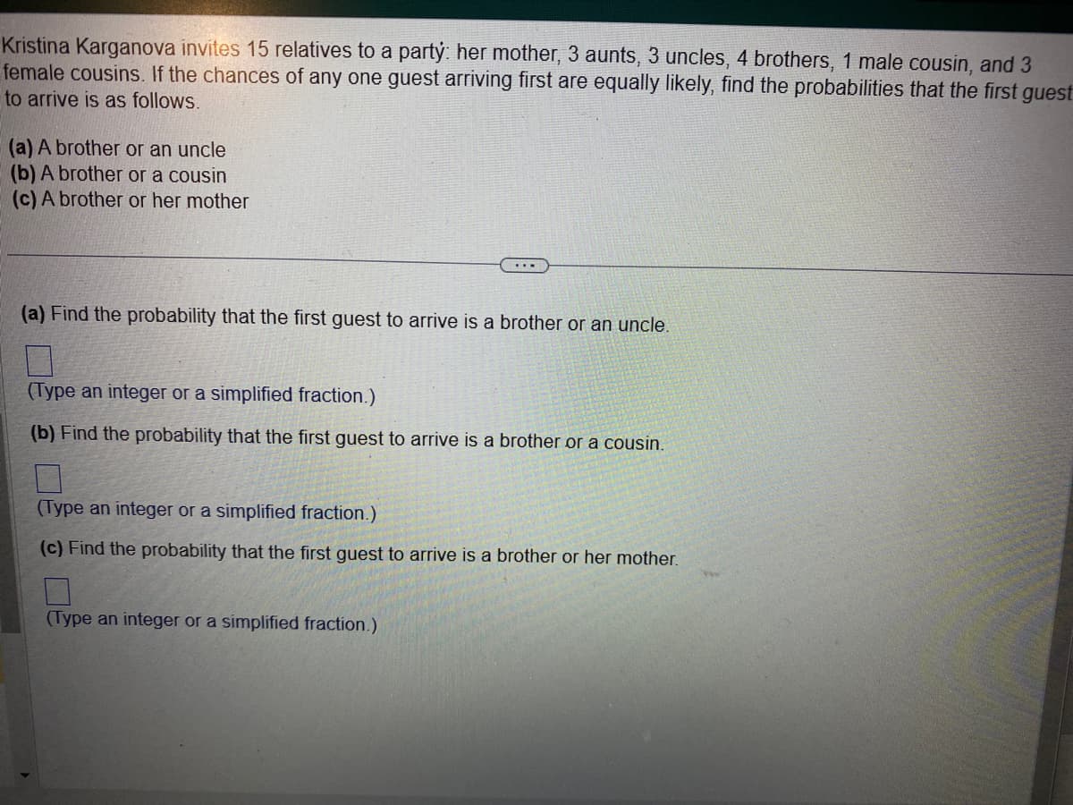 Kristina Karganova invites 15 relatives to a party: her mother, 3 aunts, 3 uncles, 4 brothers, 1 male cousin, and 3
female cousins. If the chances of any one guest arriving first are equally likely, find the probabilities that the first guest
to arrive is as follows.
(a) A brother or an uncle
(b) A brother or a cousin
(c) A brother or her mother
(a) Find the probability that the first guest to arrive is a brother or an uncle.
(Type an integer or a simplified fraction.)
(b) Find the probability that the first guest to arrive is a brother or a cousin.
7
(Type an integer or a simplified fraction.)
(c) Find the probability that the first guest to arrive is a brother or her mother.
(Type an integer or a simplified fraction.)