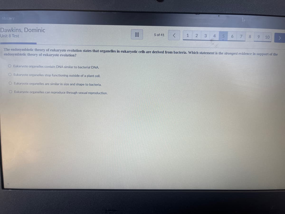 Mastery
Dawkins, Dominic
Unit 8 Test
00
4
5 of 41
<
1
2
3
4
5
6
7
8
9
10
The endosymbiotic theory of eukaryote evolution states that organelles in eukaryotic cells are derived from bacteria. Which statement is the strongest evidence in support of the
endosymbiotic theory of eukaryote evolution?
O Eukaryote organelles contain DNA similar to bacterial DNA.
O Eukaryote organelles stop functioning outside of a plant cell.
O Eukaryote organelles are similar in size and shape to bacteria.
O Eukaryote organelles can reproduce through sexual reproduction.