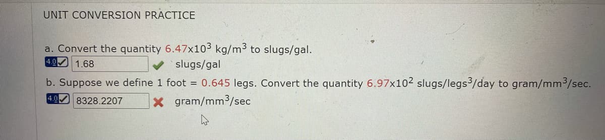 UNIT CONVERSION PRACTICE
a. Convert the quantity 6.47x103 kg/m3 to slugs/gal.
4.0 1.68
slugs/gal
b. Suppose we define 1 foot = 0.645 legs. Convert the quantity 6.97x102 slugs/legs3/day to gram/mm3/sec.
X gram/mm3/sec
4.0
8328.2207
