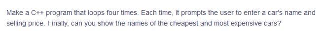 Make a C++ program that loops four times. Each time, it prompts the user to enter a car's name and
selling price. Finally, can you show the names of the cheapest and most expensive cars?
