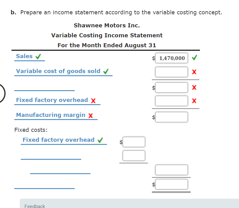 b. Prepare an income statement according to the variable costing concept.
Shawnee Motors Inc.
Variable Costing Income Statement
For the Month Ended August 31
Sales v
$ 1,470,000
Variable cost of goods sold v
Fixed factory overhead x
X
Manufacturing margin x
Fixed costs:
Fixed factory overhead v
Feedback
%24
%24
%24
%24
