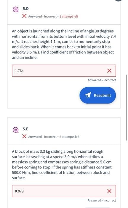 5.D
X Answered-Incorrect. 1 attempt left
An object is launched along the incline of angle 30 degrees
with horizontal from its bottom level with initial velocity 7.4
m/s. It reaches height 1.1 m, comes to momentarily stop
and slides back. When it comes back to initial point it has
velocity 3.5 m/s. Find coefficient of friction between object
and an incline.
1.764
X
Answered-Incorrect
Resubmit
5.E
X Answered-Incorrect 2 attempts left
A block of mass 3.3 kg sliding along horizontal rough
surface is traveling at a speed 3.0 m/s when strikes a
massless spring and compresses spring a distance 5.0 cm
before coming to stop. If the spring has stiffness constant
500.0 N/m, find coefficient of friction between block and
surface.
0.879
X
Answered-Incorrect