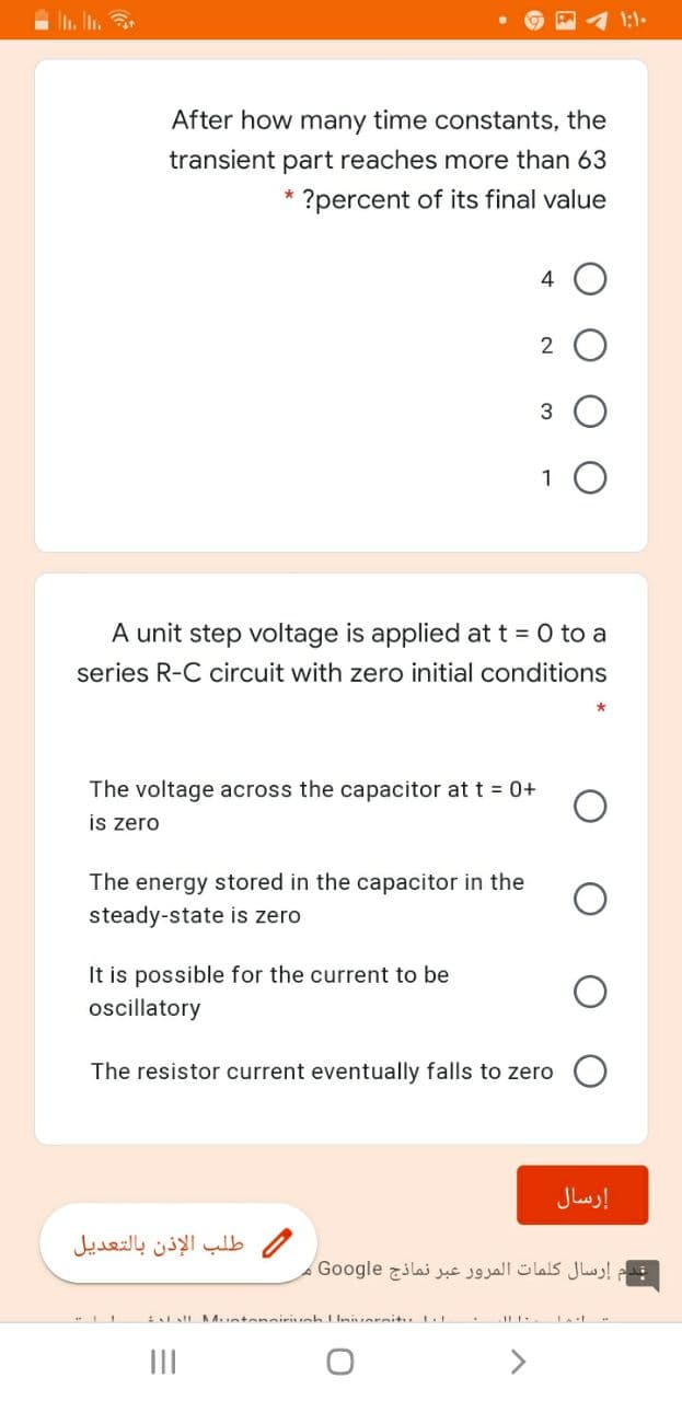 In. In,
1:1-
After how many time constants, the
transient part reaches more than 63
?percent of its final value
4
1 0
A unit step voltage is applied at t = 0 to a
series R-C circuit with zero initial conditions
The voltage across the capacitor at t = 0+
is zero
The energy stored in the capacitor in the
steady-state is zero
It is possible for the current to be
oscillatory
The resistor current eventually falls to zero
إرسال
طلب الإذن بالتعديل
قدم إرسال كلمات المرور عبر نماذج Go ogle
al A.ntensiriuah niorsitu
II
>

