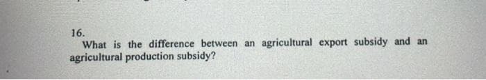 16.
What is the difference between an agricultural export subsidy and an
agricultural production subsidy?