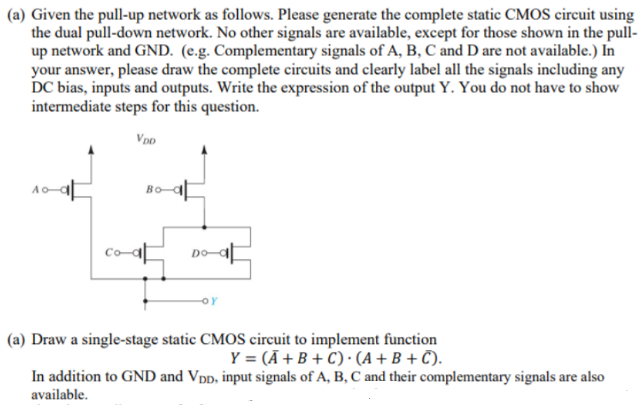 (a) Given the pull-up network as follows. Please generate the complete static CMOS circuit using
the dual pull-down network. No other signals are available, except for those shown in the pull-
up network and GND. (e.g. Complementary signals of A, B, C and D are not available.) In
your answer, please draw the complete circuits and clearly label all the signals including any
DC bias, inputs and outputs. Write the expression of the output Y. You do not have to show
intermediate steps for this question.
VDD
Bo-예
DO-a
OY
(a) Draw a single-stage static CMOS circuit to implement function
Y = (Ā +B + C) • (A + B + Č).
In addition to GND and Vpp, input signals of A, B, C and their complementary signals are also
available.
