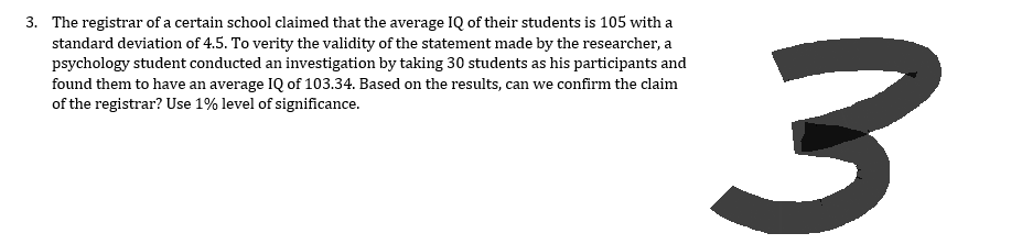 3. The registrar of a certain school claimed that the average IQ of their students is 105 with a
standard deviation of 4.5. To verity the validity of the statement made by the researcher, a
psychology student conducted an investigation by taking 30 students as his participants and
found them to have an average IQ of 103.34. Based on the results, can we confirm the claim
of the registrar? Use 1% level of significance.
3