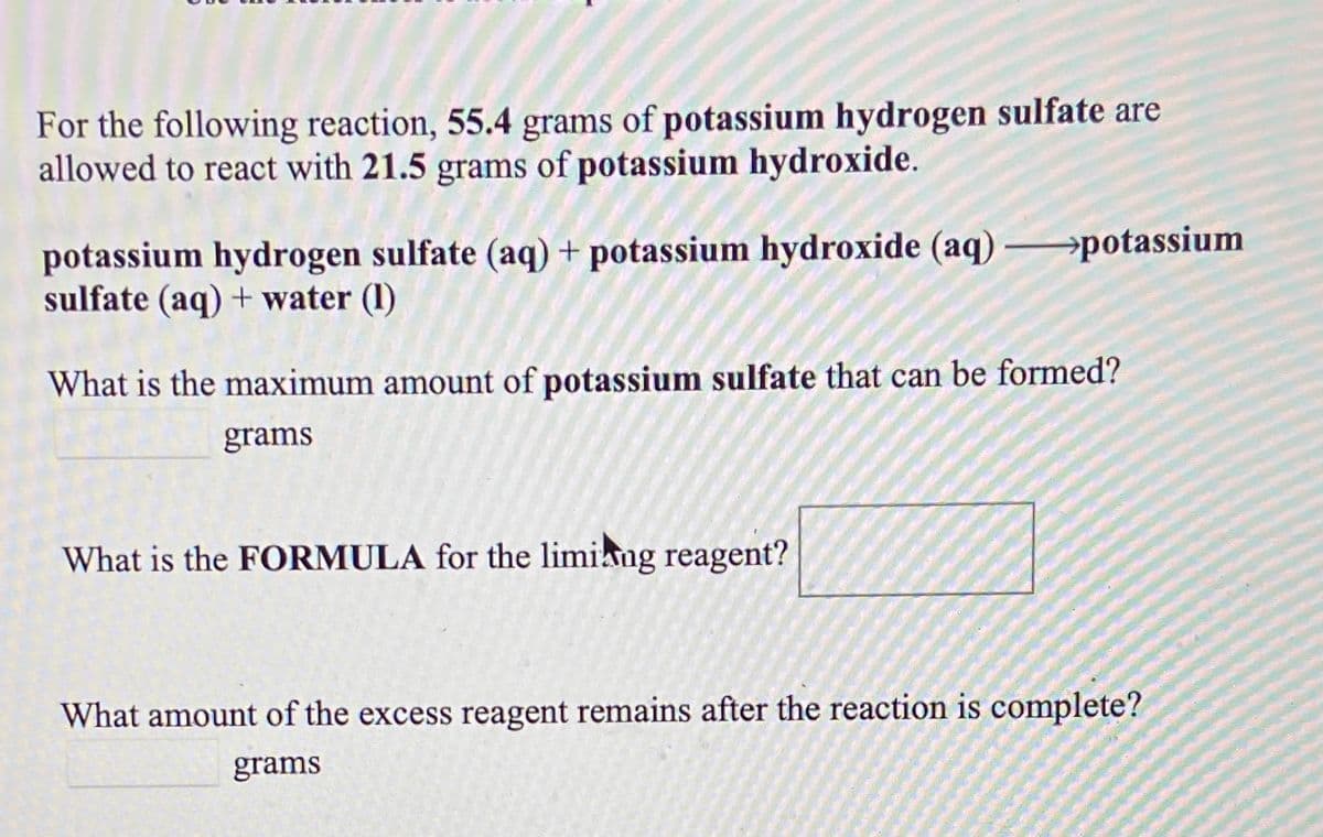 For the following reaction, 55.4 grams of potassium hydrogen sulfate are
allowed to react with 21.5 grams of potassium hydroxide.
potassium hydrogen sulfate (aq) + potassium hydroxide (aq)
sulfate (aq) + water (1)
→potassium
What is the maximum amount of potassium sulfate that can be formed?
grams
What is the FORMULA for the limiang reagent?
What amount of the excess reagent remains after the reaction is complete?
grams
