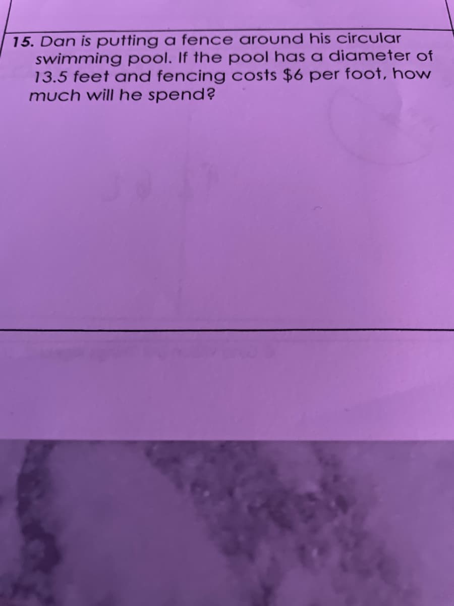 15. Dan is putting a fence around his circular
swimming pool. If the pool has a diameter of
13.5 feet and fencing costs $6 per foot, how
much will he spend?
