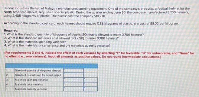 Bandar Industries Berhad of Malaysia manufactures sporting equipment. One of the company's products, a football helmet for the
North American market, requires a special plastic. During the quarter ending June 30, the company manufactured 3,700 helmets,
using 2,405 kilograms of plastic. The plastic cost the company $18,278.
According to the standard cost card, each helmet should require 0.58 kilograms of plastic, at a cost of $8.00 per kilogram.
Required:
1. What is the standard quantity of kilograms of plastic (SQ) that is allowed to make 3,700 helmets?
2. What is the standard materials cost allowed (SQ SP) to make 3,700 helmets?
X
3. What is the materials spending variance?
4. What is the materials price variance and the materials quantity variance?
(For requirements 3 and 4, indicate the effect of each variance by selecting "F" for favorable, "U" for unfavorable, and "None" for
no effect (i.e., zero variance). Input all amounts as positive values. Do not round Intermediate calculations.)
1.
2
3
4.
Standard quantity of kilograms allowed
Standard cost allowed for actual output
Materials spending variance
Materials price variance
Materials quantity variance