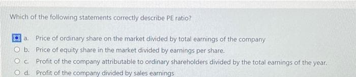 Which of the following statements correctly describe PE ratio?
a. Price of ordinary share on the market divided by total earnings of the company
O b. Price of equity share in the market divided by earnings per share.
O C.
d.
Profit of the company attributable to ordinary shareholders divided by the total earnings of the year.
Profit of the company divided by sales earnings