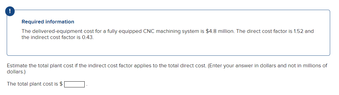 Required information
The delivered-equipment cost for a fully equipped CNC machining system is $4.8 million. The direct cost factor is 1.52 and
the indirect cost factor is 0.43.
Estimate the total plant cost if the indirect cost factor applies to the total direct cost. (Enter your answer in dollars and not in millions of
dollars.)
The total plant cost is $