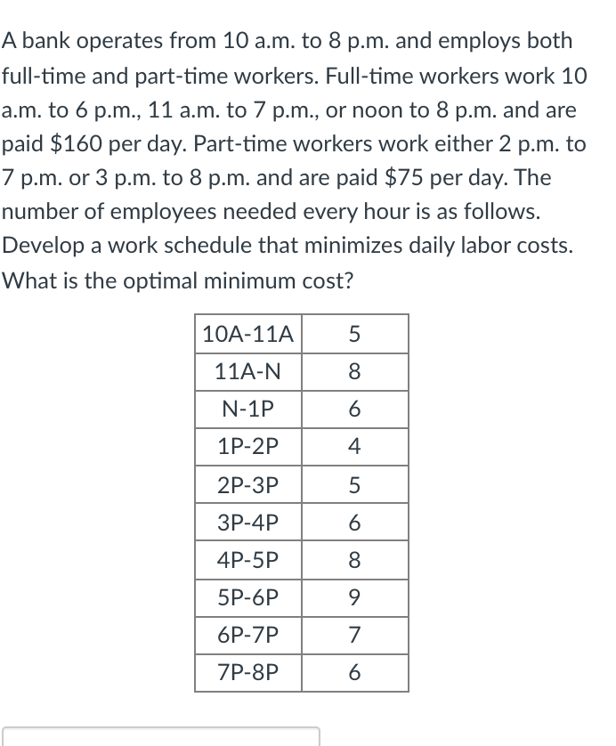 A bank operates from 10 a.m. to 8 p.m. and employs both
full-time and part-time workers. Full-time workers work 10
a.m. to 6 p.m., 11 a.m. to 7 p.m., or noon to 8 p.m. and are
paid $160 per day. Part-time workers work either 2 p.m. to
7 p.m. or 3 p.m. to 8 p.m. and are paid $75 per day. The
number of employees needed every hour is as follows.
Develop a work schedule that minimizes daily labor costs.
What is the optimal minimum cost?
10A-11A
11A-N
8
N-1P
1P-2P
4
2P-ЗР
ЗР-4P
4P-5P
8
5P-6P
9.
6P-7P
7
ZP-8P
6
