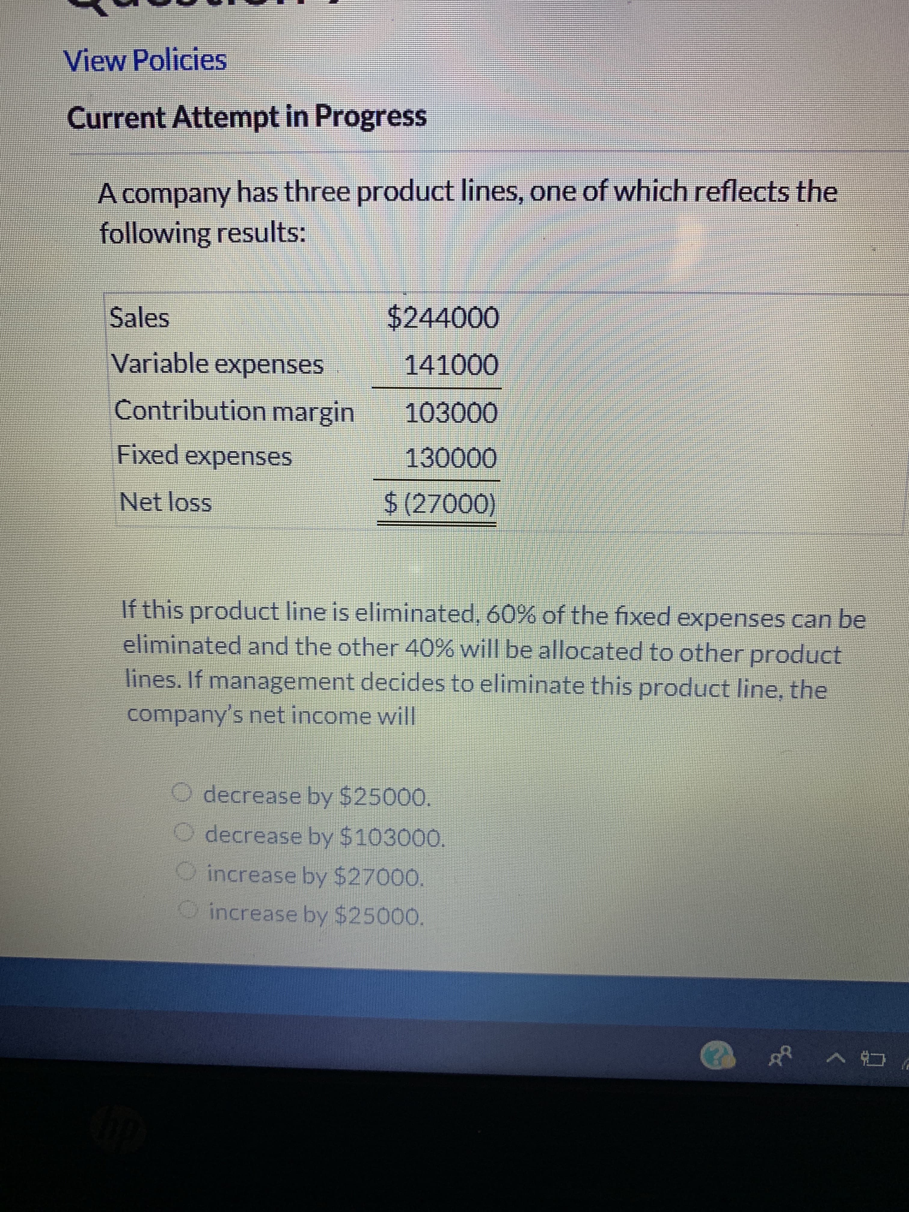 View Policies
Current Attempt in Progress
A company has three product lines, one of which reflects the
following results:
$244000
Sales
Variable expenses
141000
Contribution margin
103000
Fixed expenses
130000
$ (27000)
Net loss
If this product line is eliminated, 60% of the fixed expenses can be
eliminated and the other 40% will be allocated to other product
lines. If management decides to eliminate this product line, the
company's net income will
O decrease by $25000.
decrease by $103000.
increase by $27000.
increase by $25000.
