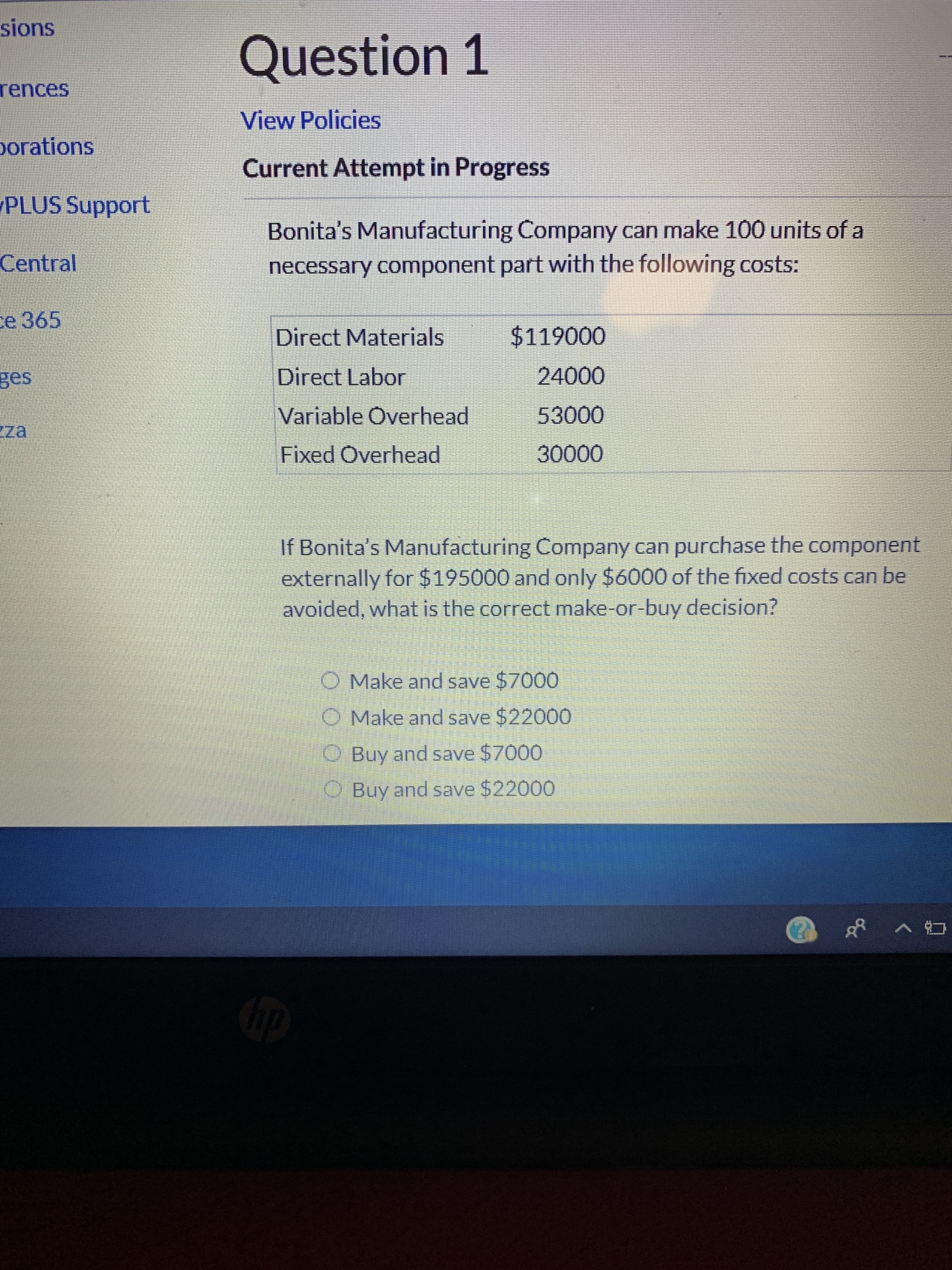 sions
Question 1
rences
View Policies
porations
Current Attempt in Progress
PLUS Support
Bonita's Manufacturing Company can make 100 units of a
Central
necessary component part with the following costs:
e 365
$119000
Direct Materials
24000
Direct Labor
ges
53000
Variable Overhead
za
30000
Fixed Overhead
If Bonita's Manufacturing Company can purchase the component
externally for $195000 and only $6000 of the fixed costs can be
avoided, what is the correct make-or-buy decision?
O Make and save $7000
O Make and save $22000
Buy and save $7000
OBuy and save $22000
ip
