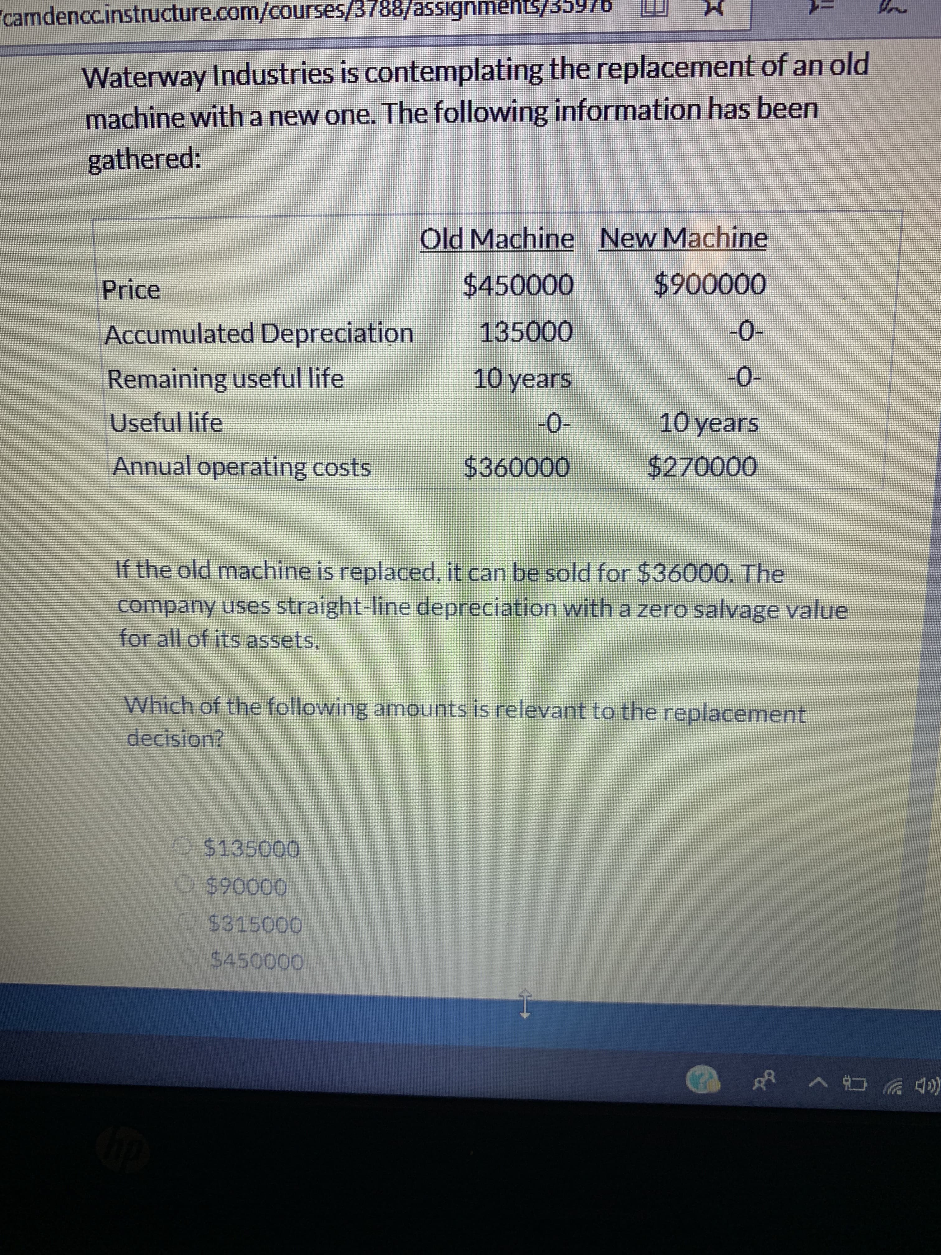 camdenccinstructure.com/courses/3788/asSignments/35976
Waterway Industries is contemplating the replacement of an old
machine with a new one. The following information has been
gathered:
Old Machine New Machine
$900000
$450000
Price
135000
Accumulated Depreciation
-0-
10 years
0-
Remaining useful life
-0-
10 years
Useful life
Annual operating costs
$360000
$270000
If the old machine is replaced, it can be sold for $36000. The
company uses straight-line depreciation with a zero salvage value
for all of its assets
Which of the following amounts is relevant to the replacement
decision?
O $135000
O$90000
O$315000
$450000
