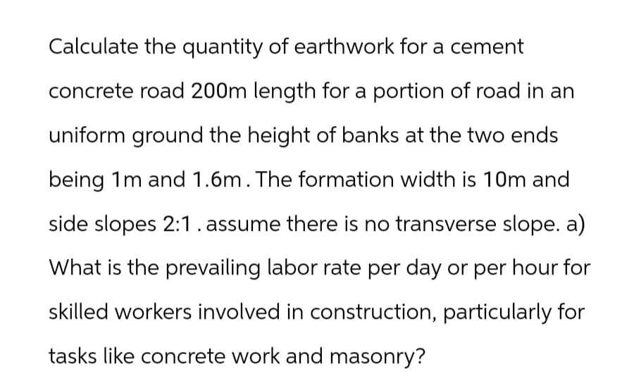 Calculate the quantity of earthwork for a cement
concrete road 200m length for a portion of road in an
uniform ground the height of banks at the two ends
being 1m and 1.6m. The formation width is 10m and
side slopes 2:1. assume there is no transverse slope. a)
What is the prevailing labor rate per day or per hour for
skilled workers involved in construction, particularly for
tasks like concrete work and masonry?
