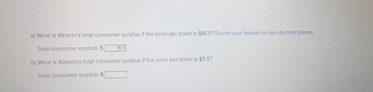 a) What is Alberto's total consumer surplus if the price per ticket is $16.5? Round your answer to two decimal places.
Total consumer surplus: $
b) What is Alberto's total consumer surplus if the price per ticket is $5.5?
Total consumer surplus: $
16.5