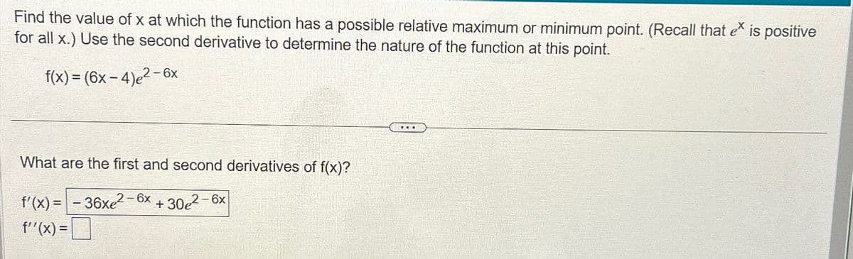 Find the value of x at which the function has a possible relative maximum or minimum point. (Recall that ex is positive
for all x.) Use the second derivative to determine the nature of the function at this point.
f(x) = (6x − 4)e² – 6x
What are the first and second derivatives of f(x)?
f'(x)=-36xe²-6x+30e²-6x
f'(x)=