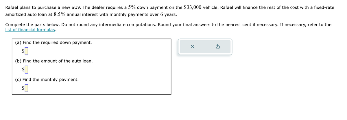 Rafael plans to purchase a new SUV. The dealer requires a 5% down payment on the $33,000 vehicle. Rafael will finance the rest of the cost with a fixed-rate
amortized auto loan at 8.5% annual interest with monthly payments over 6 years.
Complete the parts below. Do not round any intermediate computations. Round your final answers to the nearest cent if necessary. If necessary, refer to the
list of financial formulas.
(a) Find the required down payment.
(b) Find the amount of the auto loan.
$
(c) Find the monthly payment.
$
ك