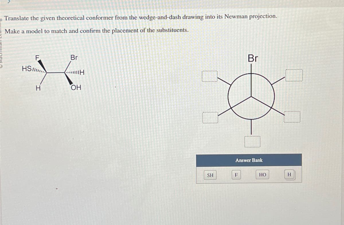 Translate the given theoretical conformer from the wedge-and-dash drawing into its Newman projection.
Make a model to match and confirm the placement of the substituents.
HS
F
H
Br
H
OH
SH
Br
Answer Bank
F
HO
H