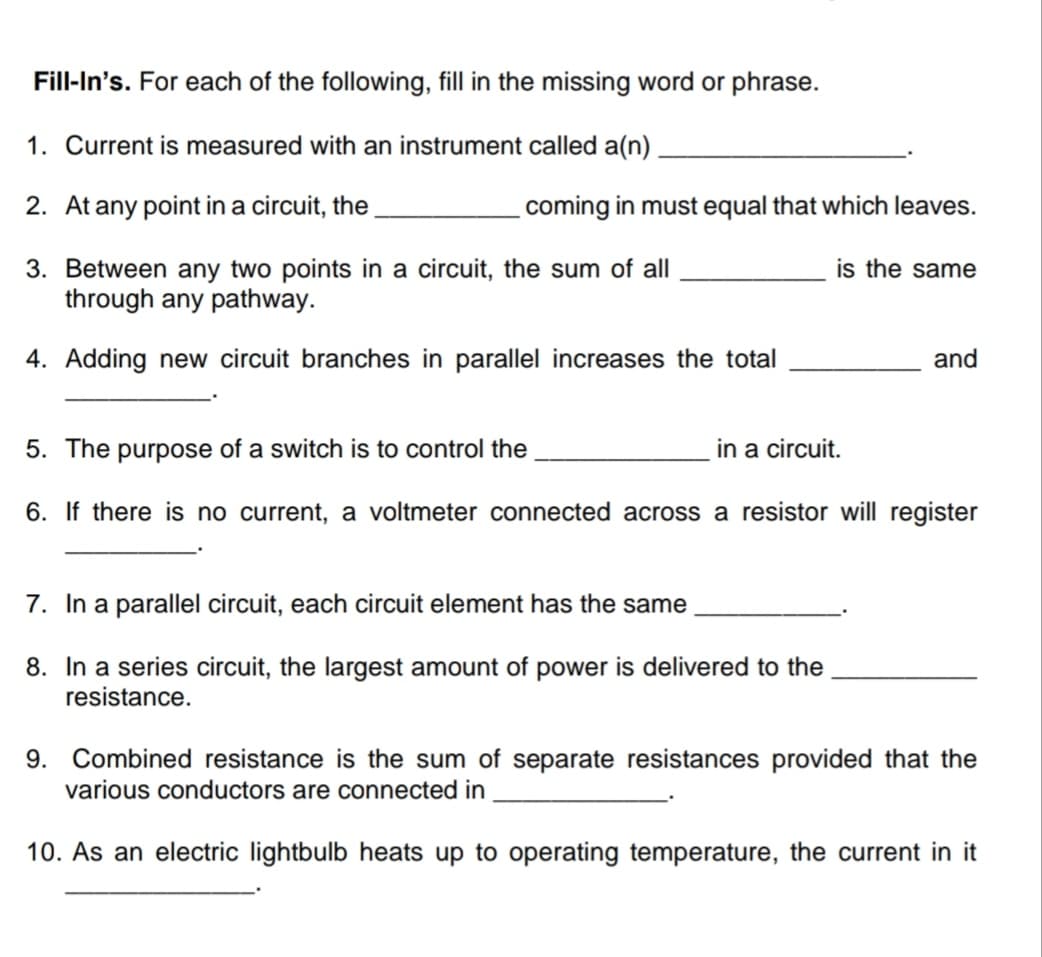 Fill-In's. For each of the following, fill in the missing word or phrase.
1. Current is measured with an instrument called a(n)
2. At any point in a circuit, the
coming in must equal that which leaves.
is the same
3. Between any two points in a circuit, the sum of all
through any pathway.
4. Adding new circuit branches in parallel increases the total
and
5. The purpose of a switch is to control the
in a circuit.
6. If there is no current, a voltmeter connected across a resistor will register
7. In a parallel circuit, each circuit element has the same
8. In a series circuit, the largest amount of power is delivered to the
resistance.
9. Combined resistance is the sum of separate resistances provided that the
various conductors are connected in
10. As an electric lightbulb heats up to operating temperature, the current in it
