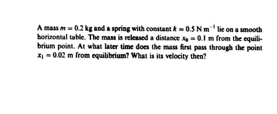 A mass m = 0.2 kg and a spring with constant k = 0.5 Nm lie on a smooth
horizontal table. The mass is recleased a distance xo = 0.1 m from the equili-
brium point. At what later time does the mass first pass through the point
x = 0.02 m from equilibrium? What is its velocity then?
