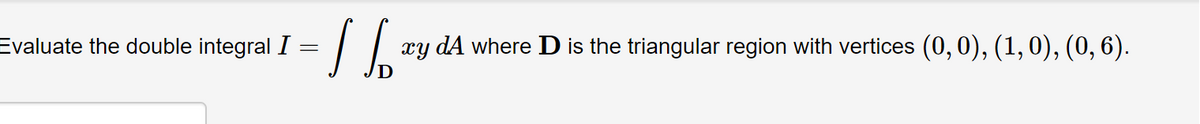 Evaluate the double integral I
=
1 Sb
xy dA where D is the triangular region with vertices (0, 0), (1, 0), (0, 6).