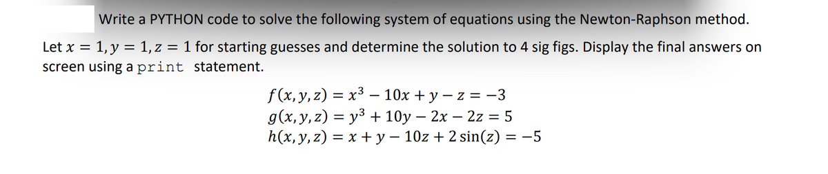 Write a PYTHON code to solve the following system of equations using the Newton-Raphson method.
Let x = 1, y = 1, z = 1 for starting guesses and determine the solution to 4 sig figs. Display the final answers on
screen using a print statement.
f(x, y, z) = x³ — 10x + y − z = −3
g(x, y, z)= y³ +10y - 2x - 2z = 5
h(x, y, z) = x + y − 10z + 2 sin(z) = −5