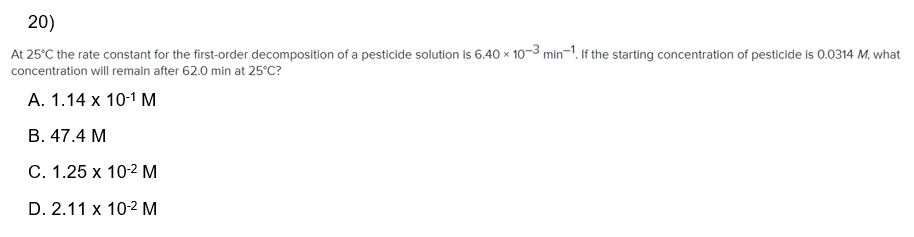20)
At 25°C the rate constant for the first-order decomposition of a pesticide solution is 6.40 x 10-3 min-1. If the starting concentration of pesticide is 0.0314 M, what
concentration will remain after 62.0 min at 25°C?
A. 1.14 x 10-1 M
B. 47.4 M
C. 1.25 x 10-² M
D. 2.11 x 10-2 M